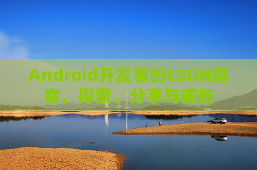Android开发者的CSDN博客,探索、分享与成长